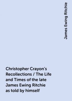 Christopher Crayon's Recollections / The Life and Times of the late James Ewing Ritchie as told by himself, James Ewing Ritchie