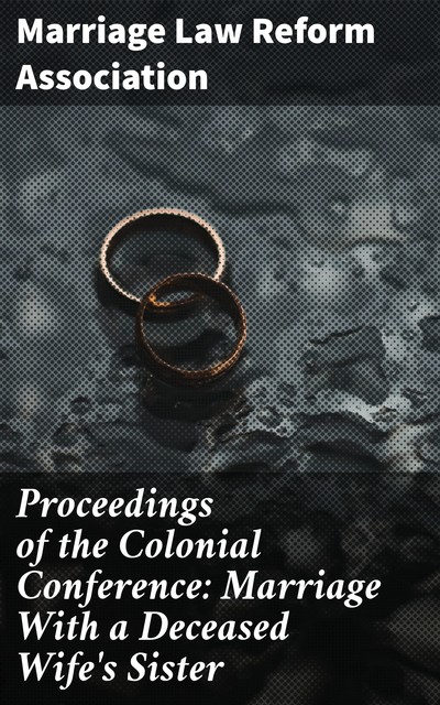 Proceedings of the Colonial Conference: Marriage With a Deceased Wife's Sister, Marriage Law Reform Association