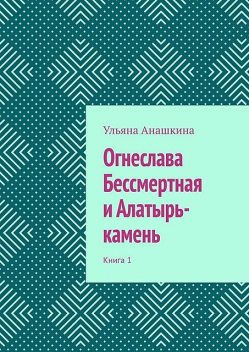 Огнеслава Бессмертная и Алатырь-камень. Книга 1, Ульяна Анашкина