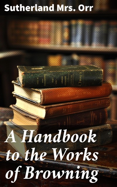 A Handbook to the Works of Browning, Sutherland Orr