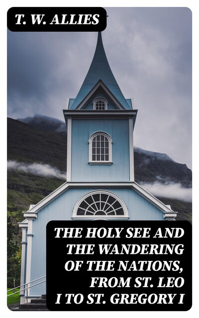 The Holy See and the Wandering of the Nations, from St. Leo I to St. Gregory I, T.W.Allies