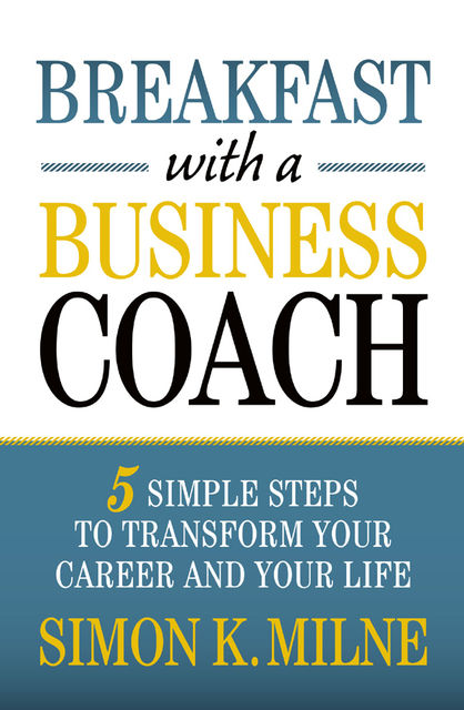 Breakfast With A Business Coach: 5 Simple Steps To Transform Your Career And Your Life, Simon K Milne