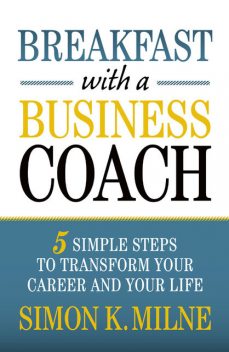 Breakfast With A Business Coach: 5 Simple Steps To Transform Your Career And Your Life, Simon K Milne