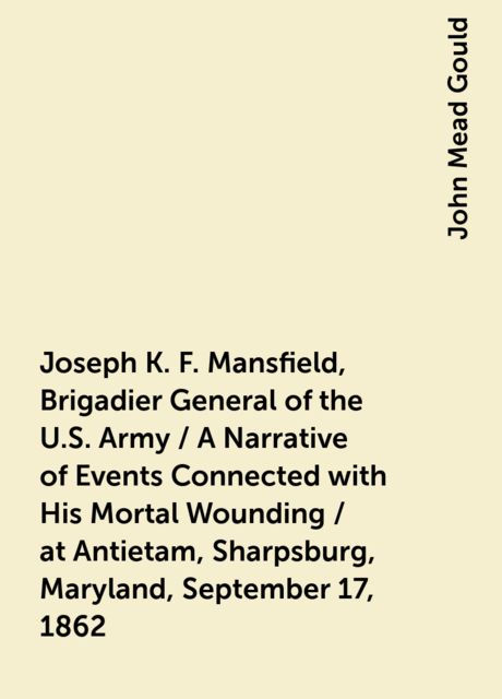 Joseph K. F. Mansfield, Brigadier General of the U.S. Army / A Narrative of Events Connected with His Mortal Wounding / at Antietam, Sharpsburg, Maryland, September 17, 1862, John Mead Gould