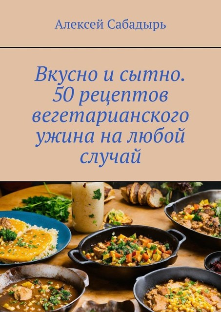 Вкусно и сытно. 50 рецептов вегетарианского ужина на любой случай, Алексей Сабадырь