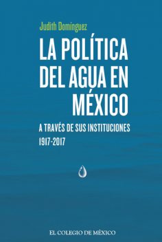 La política del agua en México a través de sus instituciones, 1917–2017, Judith Domínguez