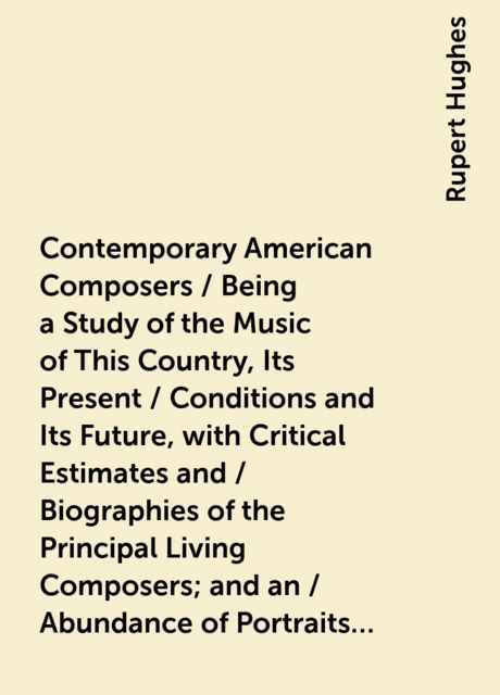 Contemporary American Composers / Being a Study of the Music of This Country, Its Present / Conditions and Its Future, with Critical Estimates and / Biographies of the Principal Living Composers; and an / Abundance of Portraits, Fac-simile Musical Autogra, Rupert Hughes