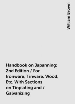 Handbook on Japanning: 2nd Edition / For Ironware, Tinware, Wood, Etc. With Sections on Tinplating and / Galvanizing, William Brown