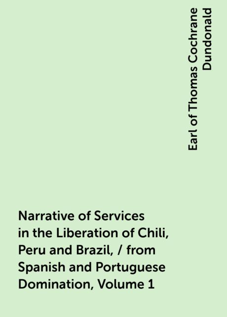 Narrative of Services in the Liberation of Chili, Peru and Brazil, / from Spanish and Portuguese Domination, Volume 1, Earl of Thomas Cochrane Dundonald
