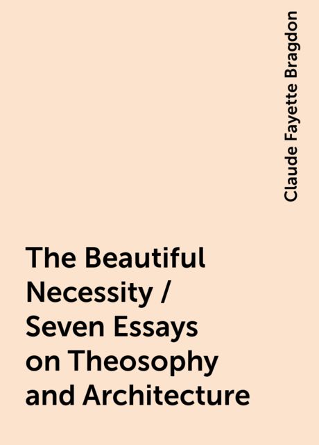 The Beautiful Necessity / Seven Essays on Theosophy and Architecture, Claude Fayette Bragdon