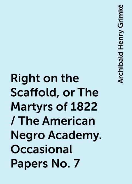 Right on the Scaffold, or The Martyrs of 1822 / The American Negro Academy. Occasional Papers No. 7, Archibald Henry Grimké
