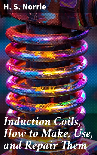 Induction Coils, How to Make, Use, and Repair Them, H.S. Norrie