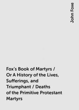 Fox's Book of Martyrs / Or A History of the Lives, Sufferings, and Triumphant / Deaths of the Primitive Protestant Martyrs, John Foxe
