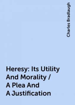 Heresy: Its Utility And Morality / A Plea And A Justification, Charles Bradlaugh