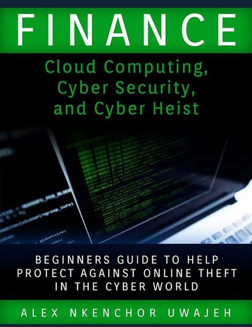 Finance: Cloud Computing, Cyber Security and Cyber Heist – Beginners Guide to Help Protect Against Online Theft in the Cyber World, Alex Nkenchor Uwajeh