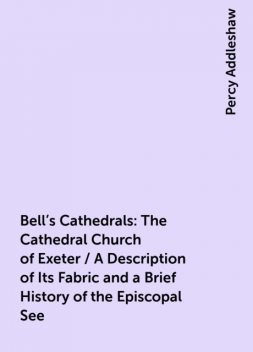 Bell's Cathedrals: The Cathedral Church of Exeter / A Description of Its Fabric and a Brief History of the Episcopal See, Percy Addleshaw