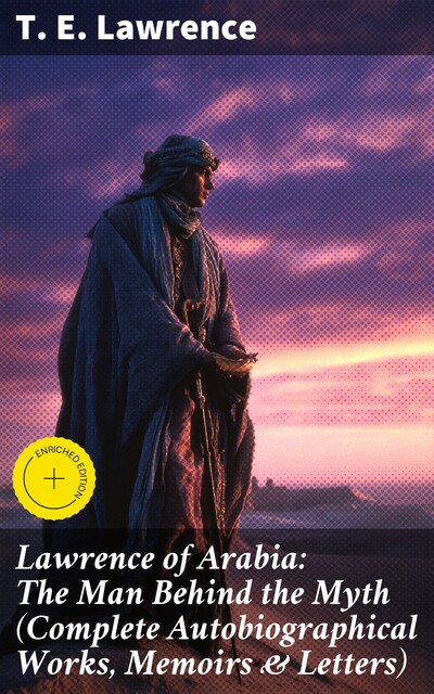 Lawrence of Arabia: The Man Behind the Myth (Complete Autobiographical Works, Memoirs & Letters), T.E. Lawrence