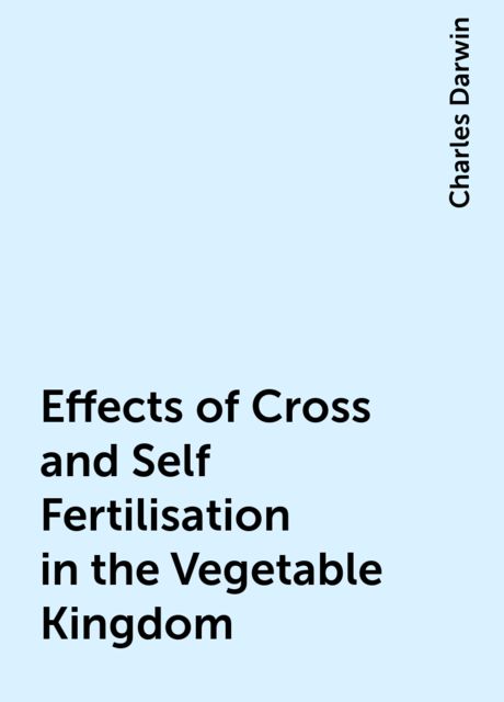 Effects of Cross and Self Fertilisation in the Vegetable Kingdom, Charles Darwin