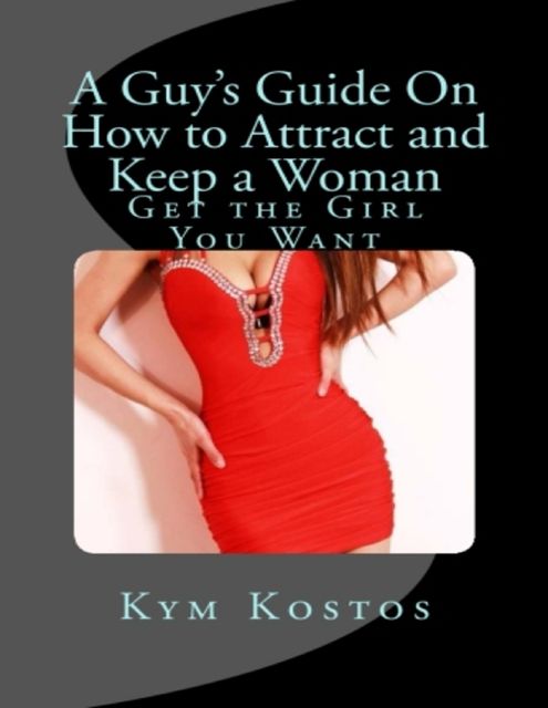 A Guy's Guide On How to Attract and Keep a Woman: Get the Girl You Want, Kym Kostos