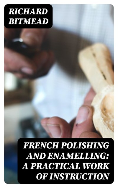 French Polishing and Enamelling: A Practical Work of Instruction, Richard Bitmead