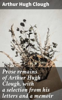 Prose remains of Arthur Hugh Clough, with a selection from his letters and a memoir, Arthur Hugh Clough