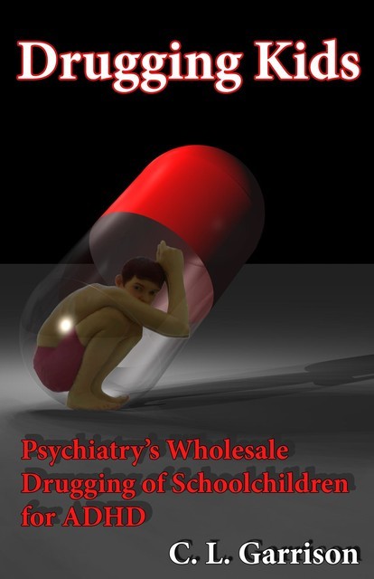 Drugging Kids: Psychiatry's Wholesale Drugging of Schoolchildren for ADHD, C.L.Garrison