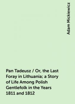 Pan Tadeusz / Or, the Last Foray in Lithuania; a Story of Life Among Polish Gentlefolk in the Years 1811 and 1812, Adam Mickiewicz