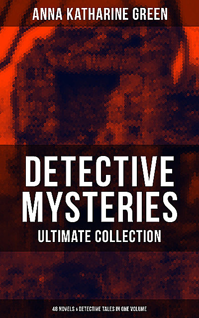 Detective Mysteries – Ultimate Collection: 48 Novels & Detective Tales in One Volume, Anna Katharine Green