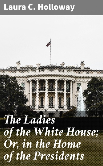 The Ladies of the White House; Or, in the Home of the Presidents, Laura C. Holloway