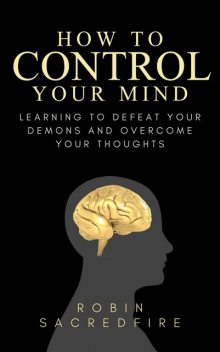 How to Control Your Mind: Learning to Defeat Your Demons and Overcome Your Thoughts, Robin Sacredfire