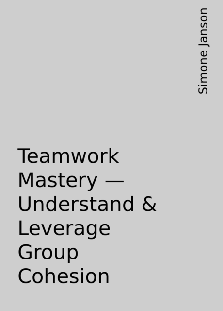 Teamwork Mastery – Understand & Leverage Group Cohesion, Simone Janson