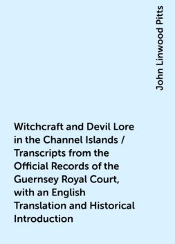 Witchcraft and Devil Lore in the Channel Islands / Transcripts from the Official Records of the Guernsey Royal Court, with an English Translation and Historical Introduction, John Linwood Pitts