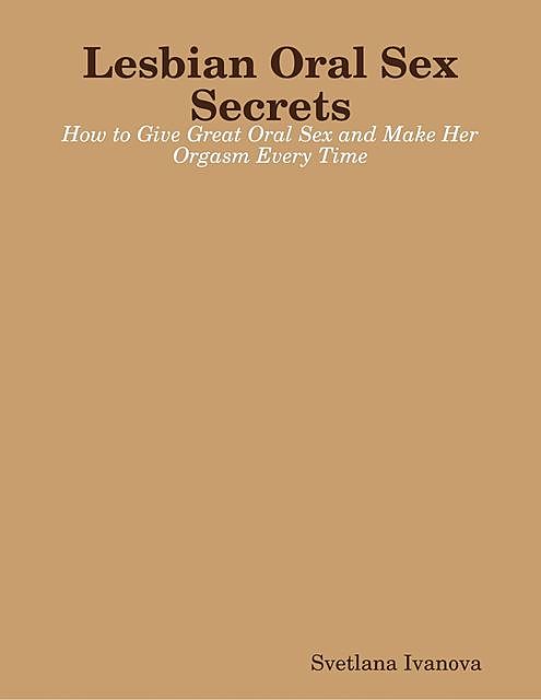 Lesbian Oral Sex Secrets: How to Give Great Oral Sex and Make Her Orgasm Every Time, Svetlana Ivanova