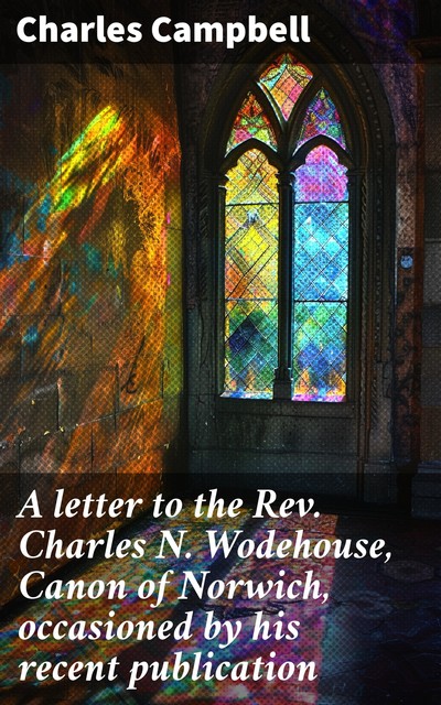 A letter to the Rev. Charles N. Wodehouse, Canon of Norwich, occasioned by his recent publication, Charles Campbell