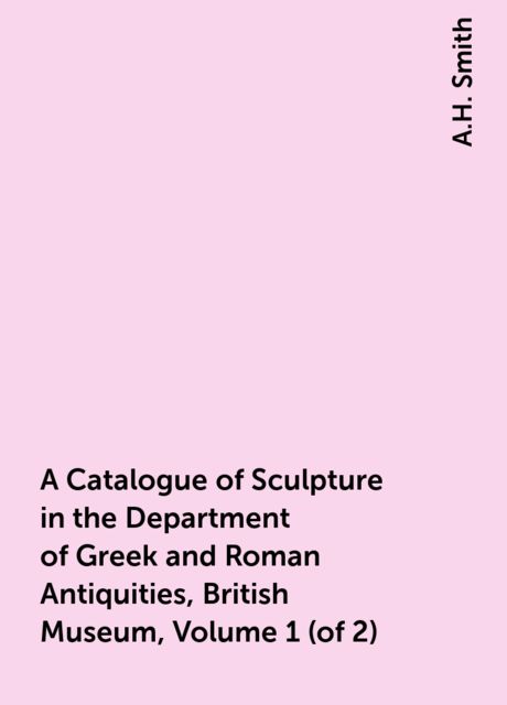 A Catalogue of Sculpture in the Department of Greek and Roman Antiquities, British Museum, Volume 1 (of 2), A.H. Smith