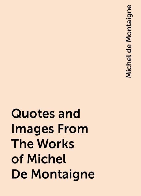 Quotes and Images From The Works of Michel De Montaigne, Michel de Montaigne