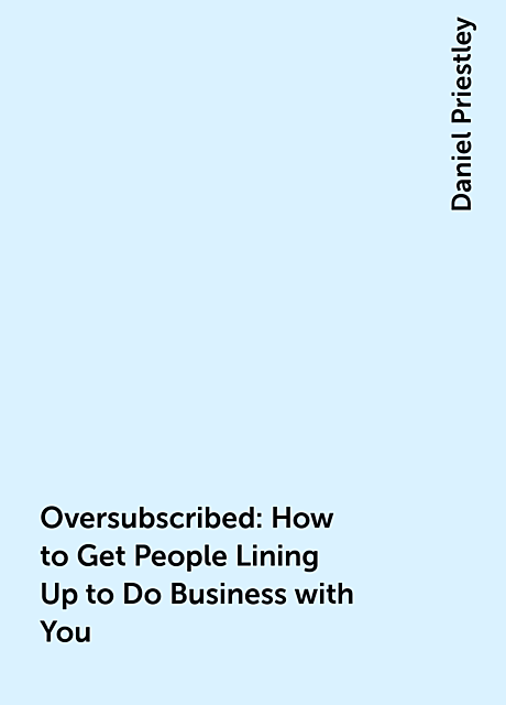 Oversubscribed: How to Get People Lining Up to Do Business with You, Daniel Priestley