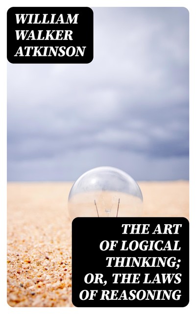 The Art of Logical Thinking; Or, The Laws of Reasoning, William Walker Atkinson