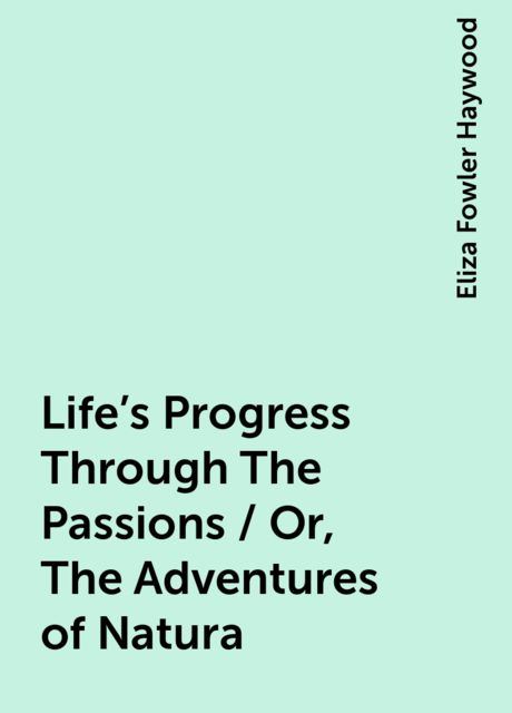 Life's Progress Through The Passions / Or, The Adventures of Natura, Eliza Fowler Haywood